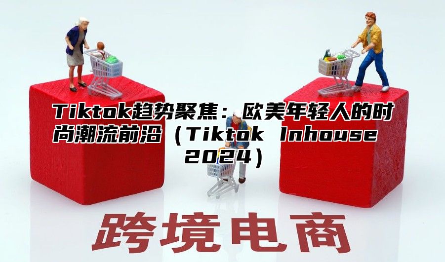 Tiktok趋势聚焦：欧美年轻人的时尚潮流前沿Tiktok Inhouse 2025