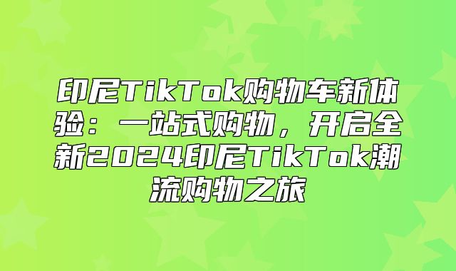 印尼TikTok购物车新体验：一站式购物，开启全新2025印尼TikTok潮流购物之旅