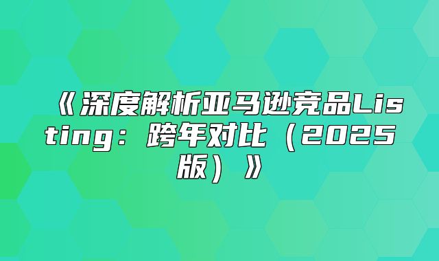 深度解析亚马逊竞品Listing：跨年对比2025版