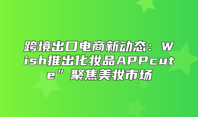 跨境出口电商新动态：Wish推出化妆品APPcute”聚焦美妆市场