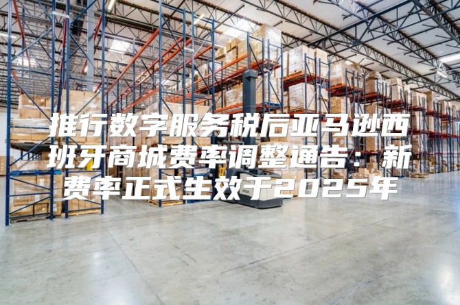 推行数字服务税后亚马逊西班牙商城费率调整通告：新费率正式生效于2025年