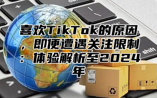 喜欢TikTok的原因，即便遭遇关注限制：体验解析至2025年