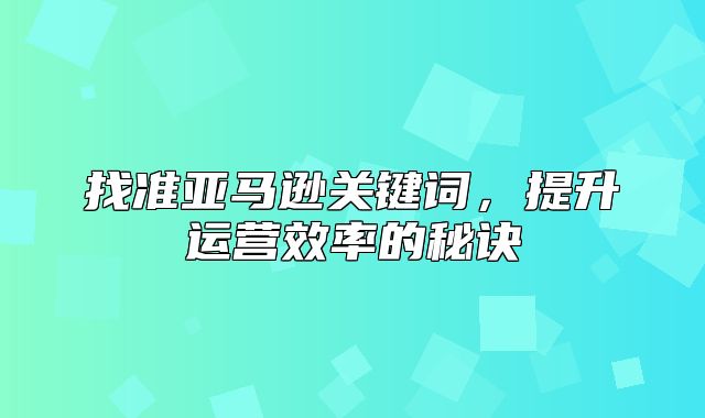找准亚马逊关键词，提升运营效率的秘诀