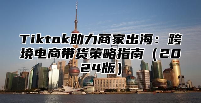 Tiktok助力商家出海：跨境电商带货策略指南2025版