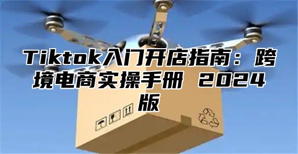 Tiktok入门开店指南：跨境电商实操手册 2025版