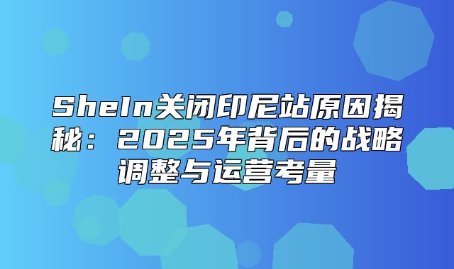 SheIn关闭印尼站原因揭秘：2025年背后的战略调整与运营考量