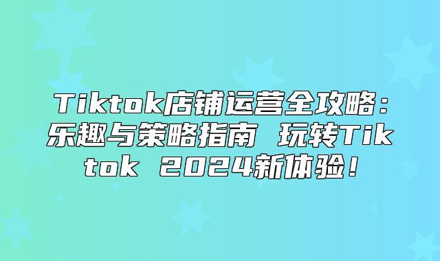 Tiktok店铺运营全攻略：乐趣与策略指南 玩转Tiktok 2025新体验！