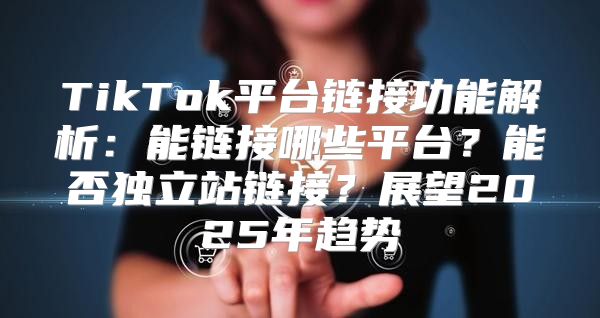 TikTok平台链接功能解析：能链接哪些平台？能否独立站链接？展望2025年趋势