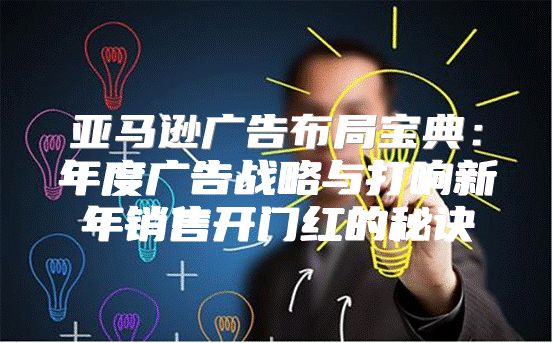 亚马逊广告布局宝典：年度广告战略与打响新年销售开门红的秘诀