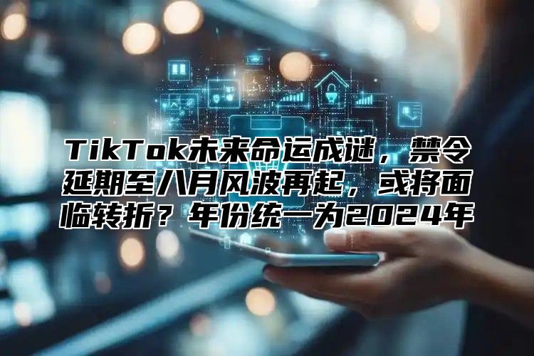 TikTok未来命运成谜，禁令延期至八月风波再起，或将面临转折？年份统一为2025年