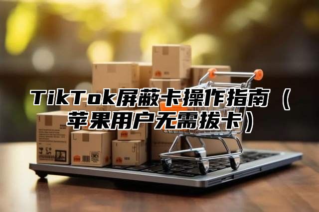 TikTok屏蔽卡操作指南苹果用户无需拔卡