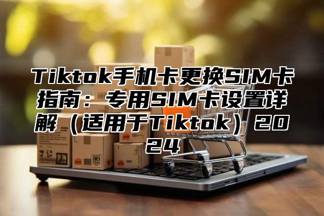Tiktok手机卡更换SIM卡指南：专用SIM卡设置详解适用于Tiktok2025