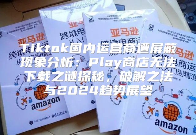 Tiktok国内运营商遭屏蔽现象分析：Play商店无法下载之谜探秘，破解之法与2025趋势展望