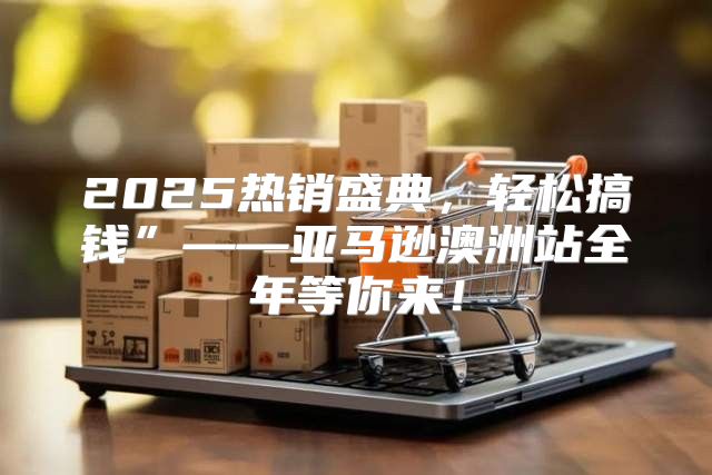 2025热销盛典，轻松搞钱”——亚马逊澳洲站全年等你来！