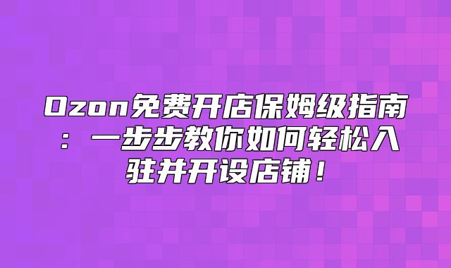 Ozon免费开店保姆级指南：一步步教你如何轻松入驻并开设店铺！
