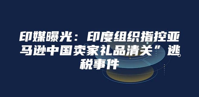 印媒曝光：印度组织指控亚马逊中国卖家礼品清关”逃税事件