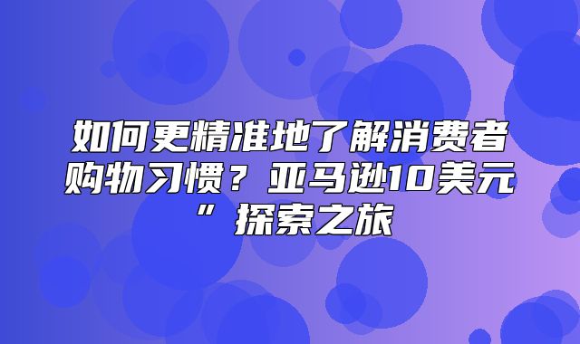 如何更精准地了解消费者购物习惯？亚马逊10美元”探索之旅