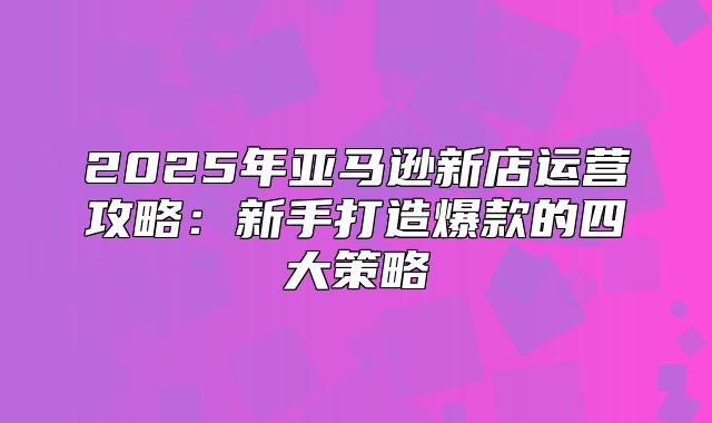 2025年亚马逊新店运营攻略：新手打造爆款的四大策略