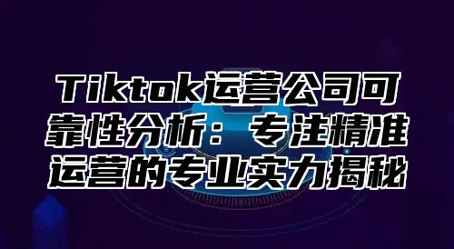 Tiktok运营公司可靠性分析：专注精准运营的专业实力揭秘