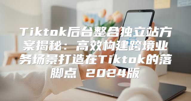 Tiktok后台整合独立站方案揭秘：高效构建跨境业务场景打造在Tiktok的落脚点 2025版
