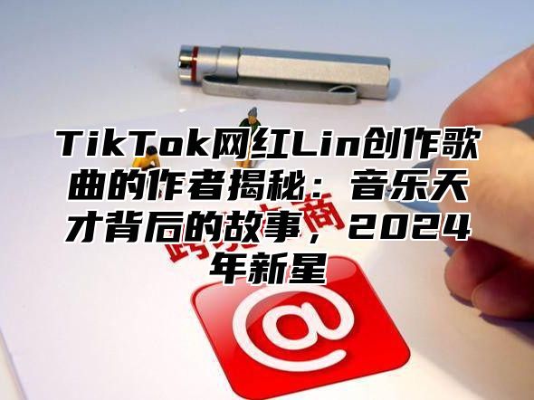 TikTok网红Lin创作歌曲的作者揭秘：音乐天才背后的故事，2025年新星