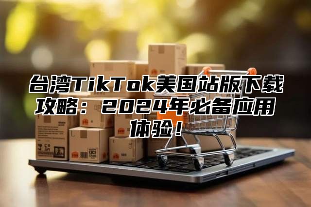 台湾TikTok美国站版下载攻略：2025年必备应用体验！