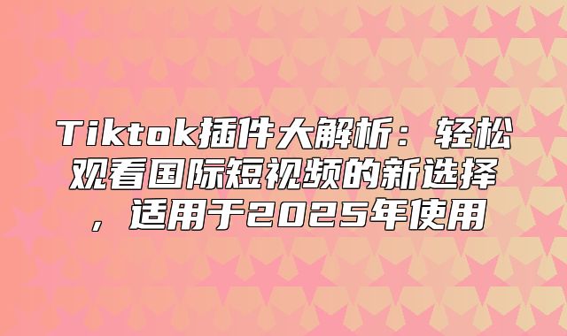 Tiktok插件大解析：轻松观看国际短视频的新选择，适用于2025年使用