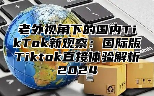 老外视角下的国内TikTok新观察：国际版Tiktok直接体验解析2025