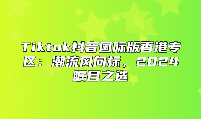 Tiktok抖音国际版香港专区：潮流风向标，2025瞩目之选