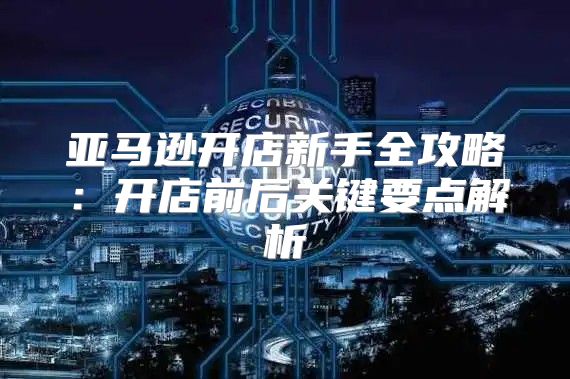 亚马逊开店新手全攻略：开店前后关键要点解析