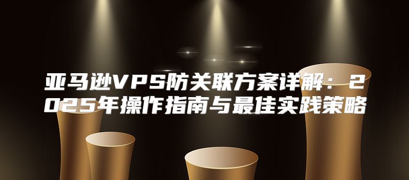 亚马逊VPS防关联方案详解：2025年操作指南与最佳实践策略