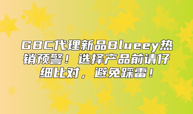 GBC代理新品Blueey热销预警！选择产品前请仔细比对，避免踩雷！