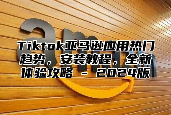 Tiktok亚马逊应用热门趋势，安装教程，全新体验攻略 - 2025版