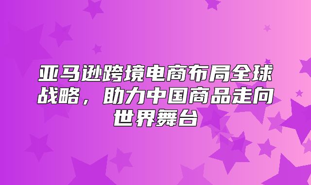 亚马逊跨境电商布局全球战略，助力中国商品走向世界舞台