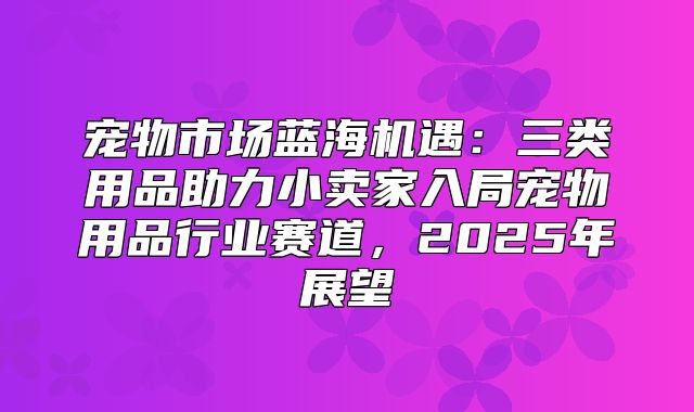 宠物市场蓝海机遇：三类用品助力小卖家入局宠物用品行业赛道，2025年展望