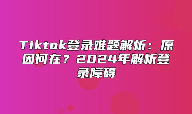 Tiktok登录难题解析：原因何在？2025年解析登录障碍