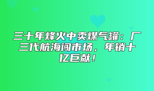 三十年烽火中卖煤气罐：厂三代航海闯市场，年销十亿巨献！