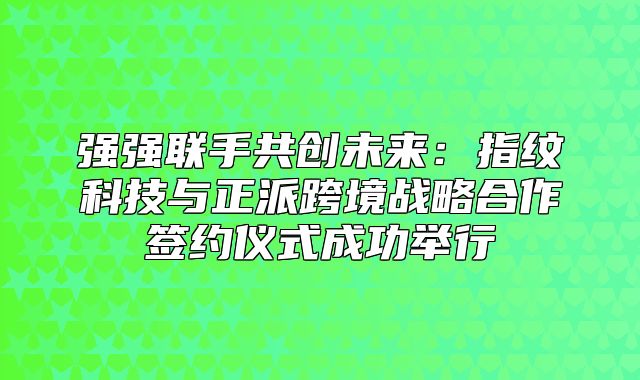 强强联手共创未来：指纹科技与正派跨境战略合作签约仪式成功举行
