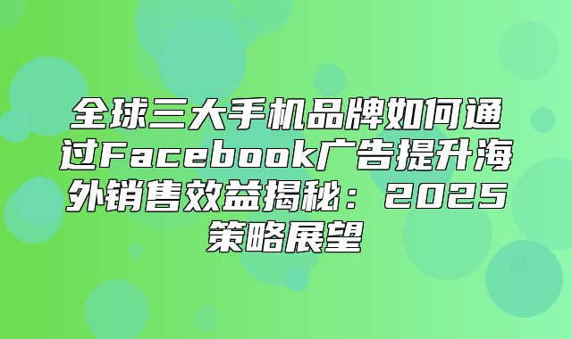 全球三大手机品牌如何通过Facebook广告提升海外销售效益揭秘：2025策略展望