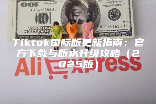 Tiktok国际版更新指南：官方下载与版本升级攻略2025版