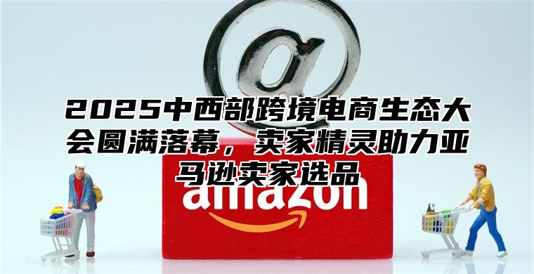 2025中西部跨境电商生态大会圆满落幕，卖家精灵助力亚马逊卖家选品
