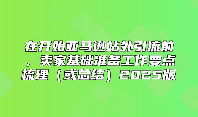 在开始亚马逊站外引流前，卖家基础准备工作要点梳理或总结2025版