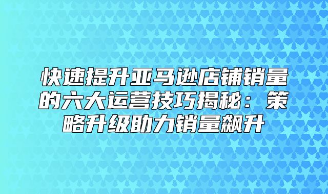 快速提升亚马逊店铺销量的六大运营技巧揭秘：策略升级助力销量飙升