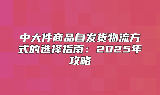 中大件商品自发货物流方式的选择指南：2025年攻略