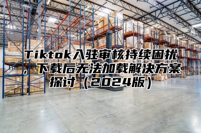 Tiktok入驻审核持续困扰，下载后无法加载解决方案探讨2025版