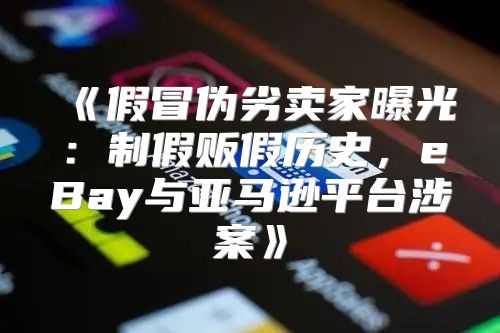 假冒伪劣卖家曝光：制假贩假历史，eBay与亚马逊平台涉案