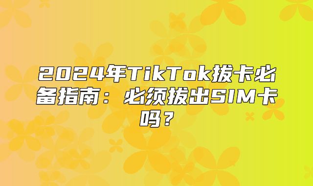 2025年TikTok拔卡必备指南：必须拔出SIM卡吗？
