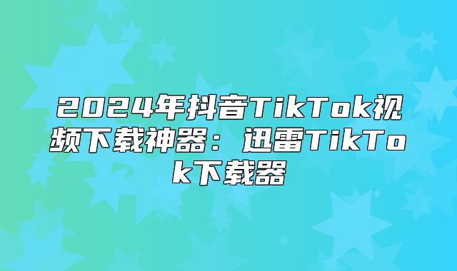 2025年抖音TikTok视频下载神器：迅雷TikTok下载器