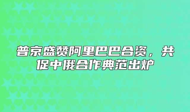 普京盛赞阿里巴巴合资，共促中俄合作典范出炉