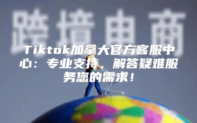 Tiktok加拿大官方客服中心：专业支持，解答疑难服务您的需求！